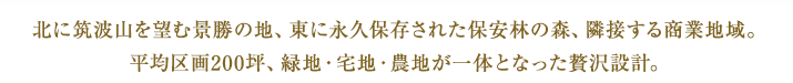 北に筑波山を望む景勝の地、東に永久保存された保安林の森、隣接する商業地域。平均区画200坪、緑地・宅地・農地が一体となった贅沢設計。