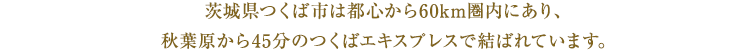 茨城県つくば市は都心から60km圏内にあり、秋葉原から45分のつくばエキスプレスで結ばれています。